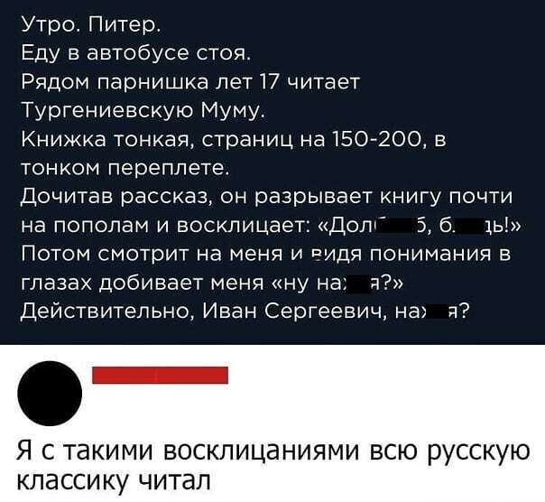 Утро Питер Еду в автобусе стоя Рядом парнишка лет 17 читает Тургениевскую Муму Книжка тонкая страниц на 150 200 в ТОНКОМ переплете Дочитав рассказ он разрывает книгу почти на пополам и восклицает Допт 5 б 1ь Потом смотрит на меня и ПИДЯ понимания в глазах добивает меня ну на я Действительно Иван Сергеевич на и Я С ТЭКИМИ ВОСКЛИЦЭНИЯМИ ВСЮ р ССКУЮ КЛЭССИКУ читап