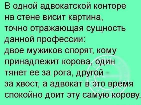 В одной адвокатской конторе на стене висит картина точно отражающая сущность данной профессии двое мужиков спорят кому принадлежит корова один тянет ее за рога другой за хвост а адвокат в это время спокойно доит эту самую корову