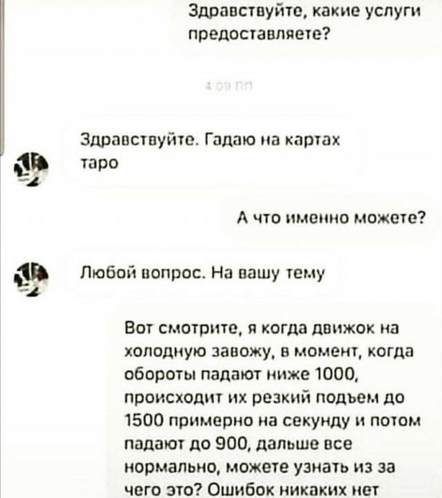 Здравствуйте какие услуги предоставляете Здравствуйте Гадшо на картах 1 таро ъ А что именно может Любой вопрос На пашу тему Вот смотрите и когда движок на холодную завожу в момент когда обороты падают ниже 1000 происходит их резкий подьем до 1500 примерно на секунду и потом падают до 900 дальше все нормально можете узнать из за чего это Ошибок никаких нет