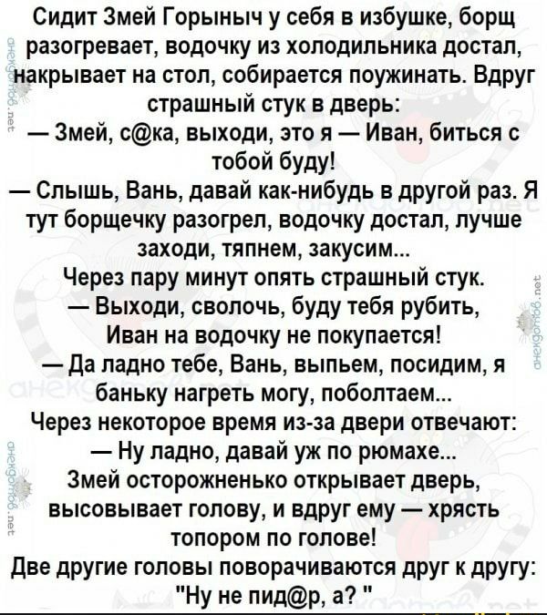 Сидит Змей Горыныч у себя в избушке борщ разогревает водочку из холодильника достал накрывает на стол собирается поужинать Вдруг страшный стук в дверь Змей ска выходи это я Иван биться тобой буду Слышь Вань давай как нибудь в другой раз Я тут борщечку разогрел водочку достал лучше заходи тяпнем закусим Через пару минут опять страшный стук Выходи сволочь буду тебя рубить Иван на водочку не покупает
