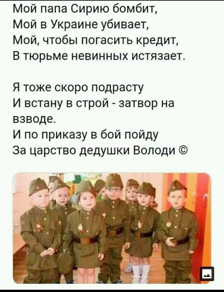 Мой папа Сирию бомбит Мой в Украине убивает Мой чтобы погасить кредит В тюрьме невинных истязает Я тоже скоро подрасту И встану в строй затвор на взводе И по приказу в бой пойду За царство дедушки Володи