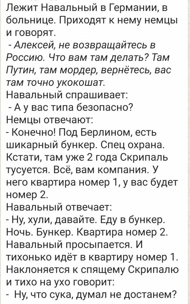 Лежит Навальный в Германии в больнице Приходят к нему немцы и говорят Алексей не возвращайтесь в Россию Что вам там делать Там Путин там мордер вернётесь вас там точно укокошат Навальный спрашивает А у вас типа безопасно Немцы отвечают Конечно Под Берлином есть шикарный бункер Спец охрана Кстати там уже 2 года Скрипаль тусуется Всё вам компания У него квартира номер 1у вас будет номер 2 Навальный 