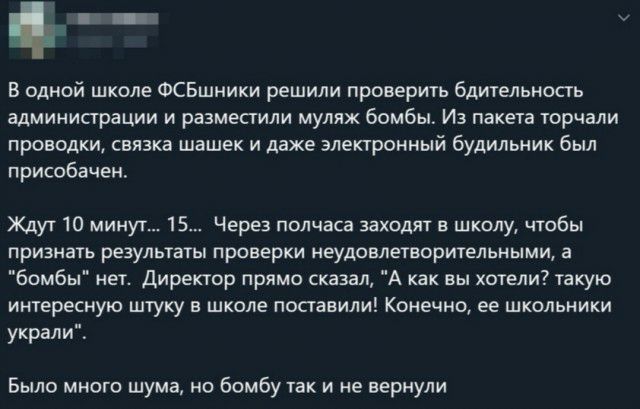п В одной школе ФСБшники решили проверить бдительность администрации и разместили мулях бомбы Из пакета торчали проводки связка шашек и даже электронный будильник был присобачен Ждут 10 минут 15 Через полчаса заходят в школу чтобы признать результаты проверки неудовлетворительными а бомбы мет Директор прямо сказал А как вы хотели такую интересную штуку в школе поставили Конечно ее школьники украли