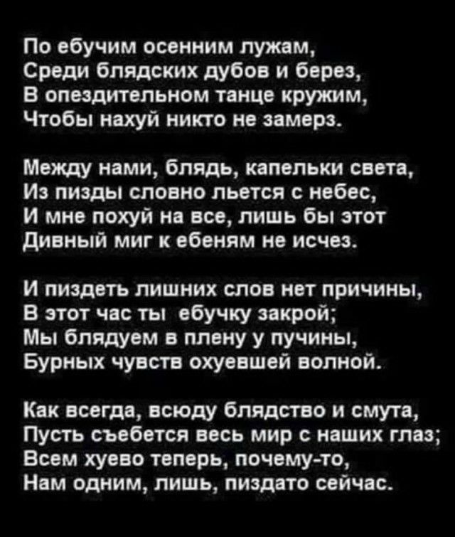 По ебучим осенним лужам Среди бпядских дубов и берез В опоздитепьном танце круишм Чтобы нахуй никто не замерз Между нами блядь капельки свете И пизды словно льется с небес и мне похуй на все лишь бы этот дивный миг к ебеням не исчез и пиздеть лишних слов нет причины В этот час ты ебучку закрой Мы бпидуем в плену у пучины Бурных чувств охуевшей волной Как всегда всюду блядство и смута Пусть съебетс