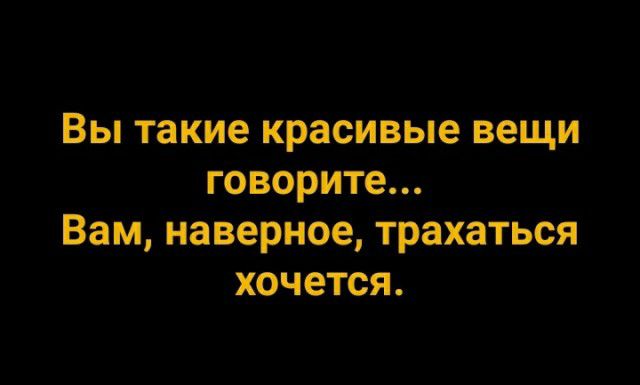 Вы такие красивые вещи говорите Вам наверное трахаться хочется