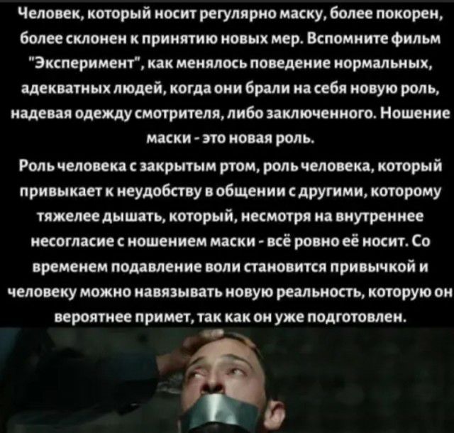 Человек который носит регулярно маску более покорен более склонен к принятию новых мер Вспомните фильм Эксперимент как менялось поведение нормальных адекватных людей когда они брали на себи новую роль надевая одежду смотрителя либо заключенного Ношение маски это новая роль Роль человека с закрытым ртом роль человека который привыкает к неудобству общении с другими которому тяжелее дышать который н