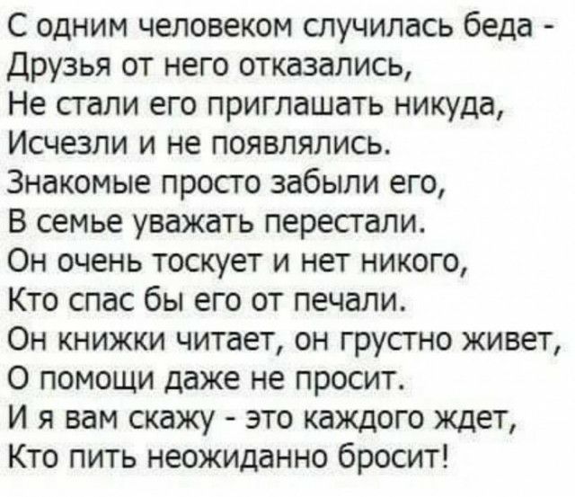 С одним человеком случилась беда Друзья от него отказались Не стали его приглашать никуда Исчезли и не появлялись Знакомые просто забыли его В семье уважать перестали Он очень тоскует и нет никого Кто спас бы его от печали Он книжки читает он грусгно живет О помощи даже не просит И я вам скажу это каждого ждет Кто пить неожиданно бросит