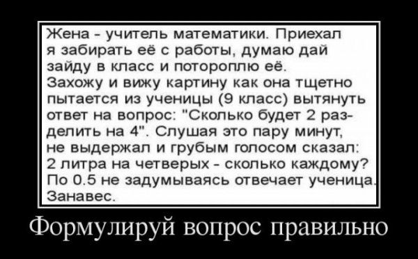 Жена учитель математики Приехал я забирать ее с работы думаю даи заиду в класс и потороплю ее захожу и вижу картину как она тщетно пытается из ученицы 9 класс вытянуть ответ на вопрос Сколько будет 2 раз делить на 4 Слушая это пару минут не выдержал и грубым голосом сказал 2 литра на четверых сколько каждому По 0 5 не задумываясь отвечает ученица занавес Формулируй вопрос правильно