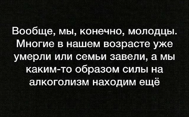 Вообще мы конечно молодцы Многие в нашем возрасте уже умерли или семьи завели а мы каким то образом силы на алкоголизм находим ещё