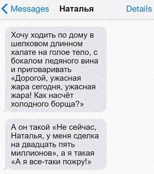 Мезза9ез Наталья Хочу ходить по дому в шелковом длинном халате на голое тело бокалом ледяного вина и приговаривать Дорогой ужасная жара сегодня ужасная жара Как насчёт холодного борща А он такой Не сейчас Наталья у меня сделка на двадцать пять миллионов а я такая А я всетаки пожру Оетаііз