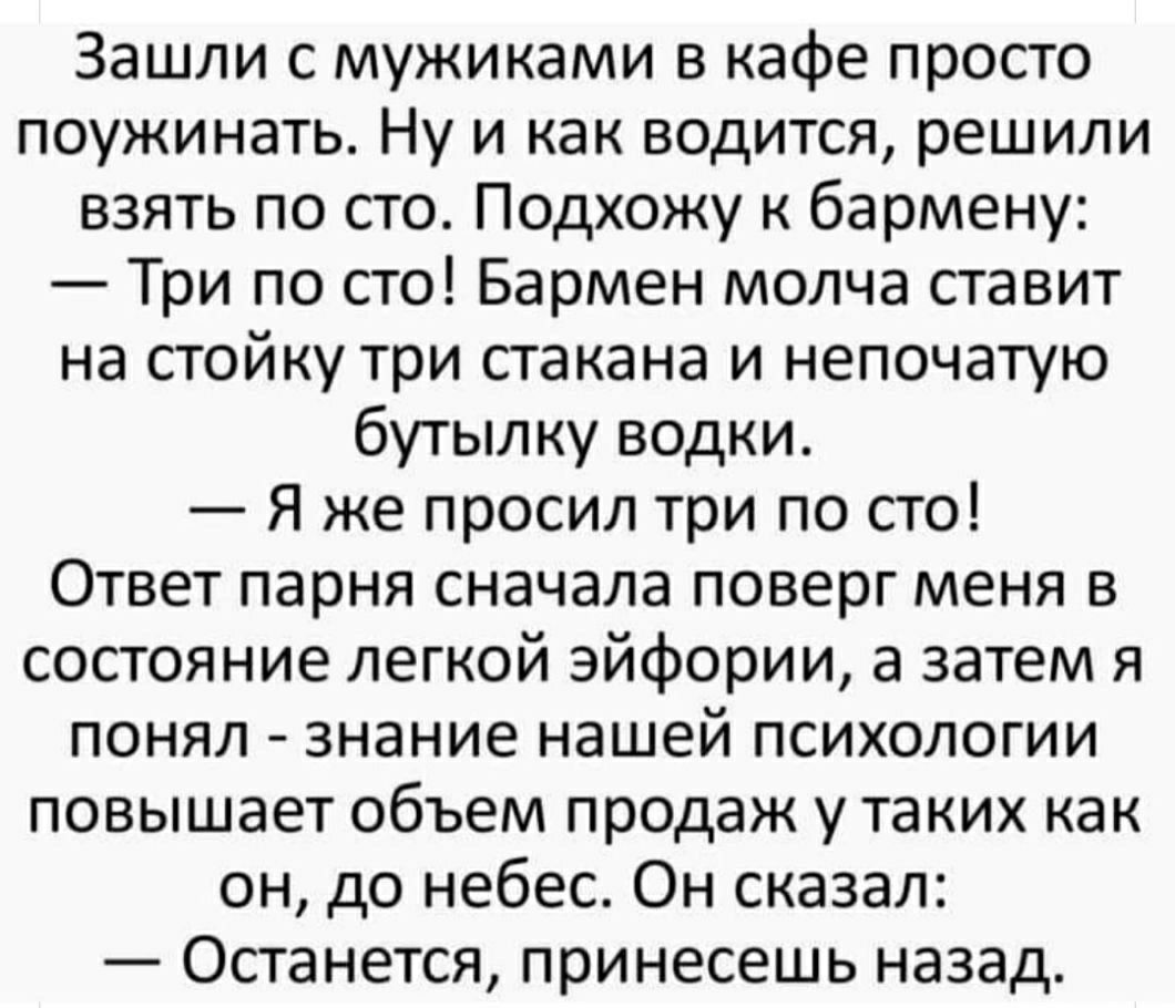 Зашли с мужиками в кафе просто поужинать Ну и как водится решили взять по сто Подхожу к бармену Три по сто Бармен молча ставит на стойку три стакана и непочатую бутылку водки Я же просил три по сто Ответ парня сначала поверг меня в состояние легкой эйфории а затем я понял знание нашей психологии повышает объем продаж у таких как он до небес Он сказал Останется принесешь назад