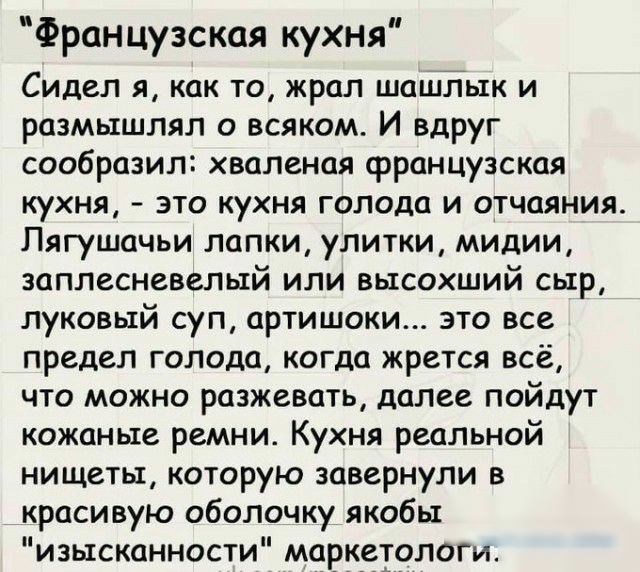Французская кухня Сидел я как то жрал шашлык и размышлял о всяком И вдруг сообразил хваленая французская кухня это кухня голода и отчаяния Пягушачьи лапки улитки мидии заплесневелыи или высохшии сыр луковый суп артишоки это все предел голода когда жрется всё что можно разжевать далее пойдут кожаные ремни Кухня реальной нищеты которую завернули в красивую оболочку якобы изысканности маркетолош