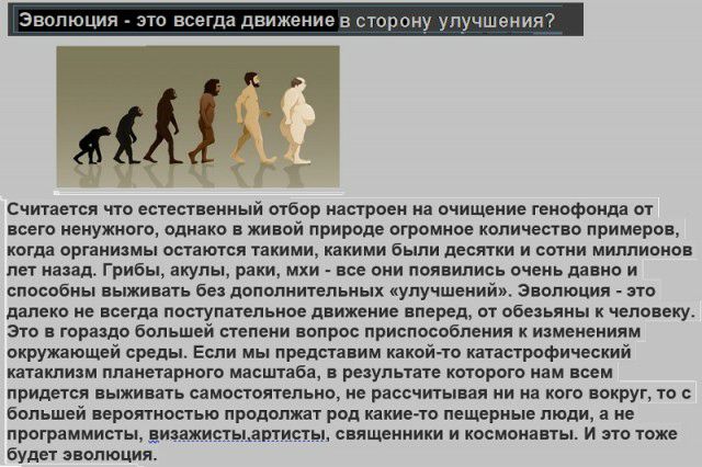 Эволюция то всегда движ ниеа сторону улучшения Считается что естественный ыбор настроен на очищение генофонда от всего ненужного однако в живой природе огромное копинеогво примеров когда органиямы остаются такими какими были десятки и сотни миллионов пи назад Грибы акулы раки мхи все они появились очень давно и способны живать без дополнительных улучшении Эволюция это далеко не всегда поступательн