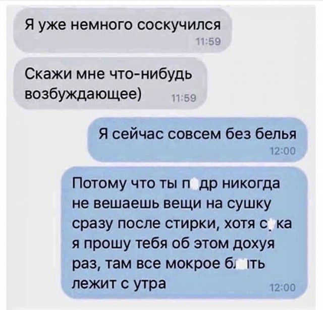 Я уже немного соскучился за Скажи мне чтонибудь возбуждающее _ Я сейчас совсем без белья Потому что ты п др никогда не вешаешь вещи на сушку сразу после стирки хотя с_ ка я прошу тебя об этом дохуя раз там все мокрое бт ить лежит с утра к к