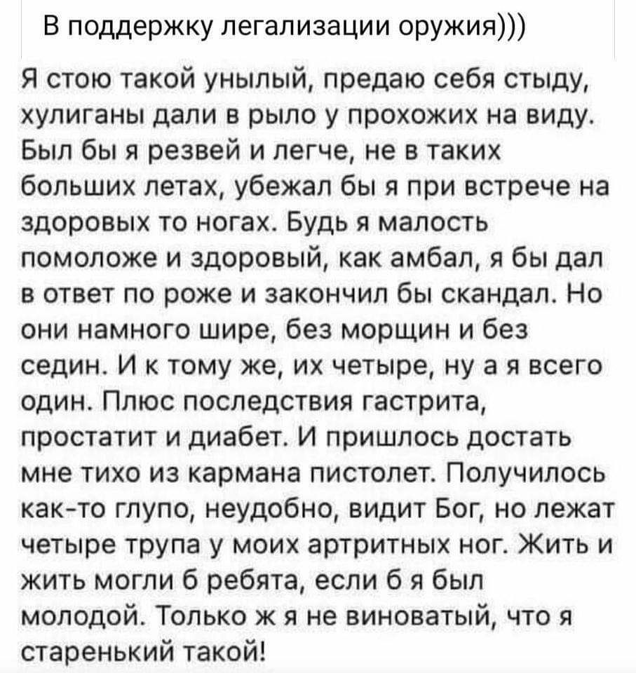 В поддержку легализации оружия Я стою такой унылый предаю себя стыду хулиганы дали в рыло у прохожих на виду Был бы я резвей и легче не в таких больших летах убежал бы я при встрече на здоровых то ногах Будь я малость помоложе и здоровый как амбал я бы дал в ответ по роже и закончил бы скандал Но они намного шире без морщин и без седин И к тому же их четыре ну а я всего один Плюс последствия гастр