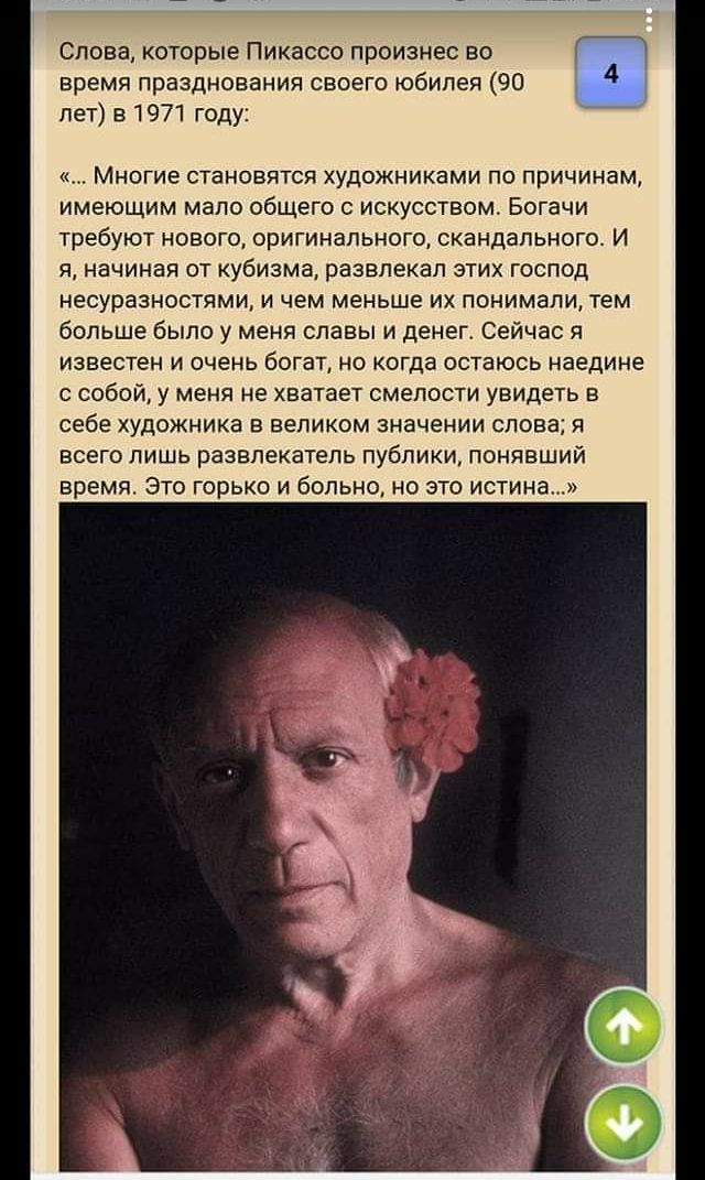 Слова которые Пикассо произнес во время празднования своего юбилея 90 4 лет в 1971 году Многие становятся художниками по причинам имеющим мало общего с искусством Богачи требуют нового оригинального скандального И я начиная от кубизма развлекал этих господ несуразностями и чем меньше их понимали тем больше было у меня славы и денег Сейчас я известен и очень богат но когда остаюсь наедине с собой у