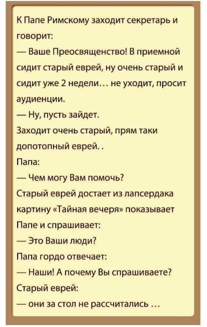 К Папе Римскому заходит секретарь и говорит Ваше Преосвященство В приемной сидит старый еврей ну очень старый и сидит уже 2 недели не уходит просит аудиенции Ну пусть зайдет Заходит очень старый прям таки допотопный еврей Папа Чем могу Вам помочь Старый еврей достает из лапсердака картину Тайная вечеря показывает Папе и спрашивает Это Ваши люди Папа гордо отвечает Наши А почему Вы спрашиваете Стар