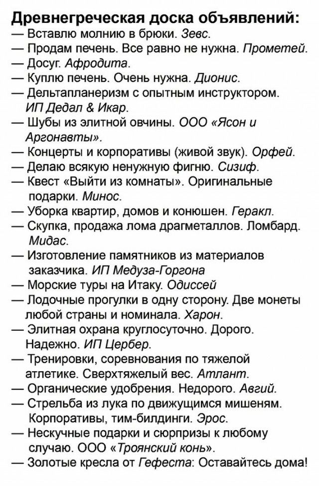 Древнегреческая доска объявлений Вставпю молнию в брюки Зевс Продам печень Все равно не нужна Прометей Досуг Афродита Куплю печень Очень нужна Дионис Дельтапланеризм опытным инструктором ИП Дедал Икар Шубы из элитной овчины ООО Ясон и Аргонавты Концерты и корпоративы живой звук Орфей Делаю всякую ненужную фигню Сизиф Квест Выйти из комнаты Оригинальные подарки Минос Уборка квартир домов и конюшен 