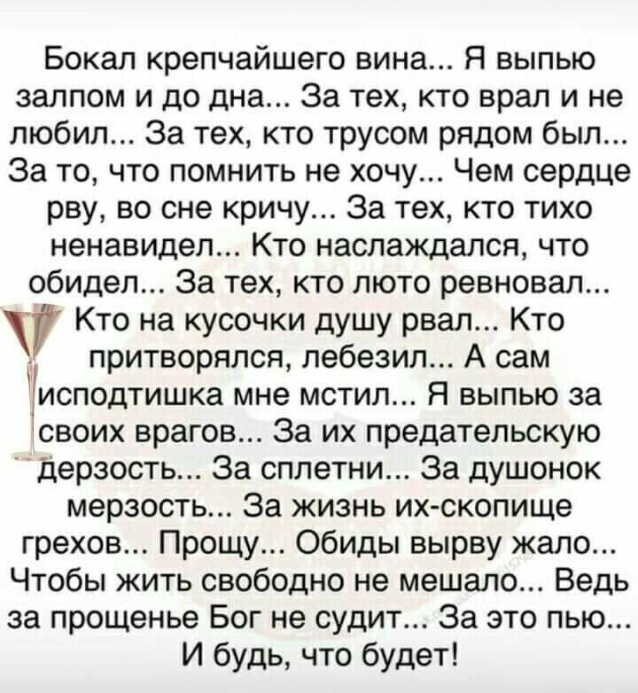 Бокал крепчайшего вина Я выпью залпом и до дна За тех кто врал и не любил За тех кто трусом рядом был За то что помнить не хочу Чем сердце рву во сне кричу За тех кто тихо ненавидел Кто наслаждался что обидел За тех кто люто ревновал Кто на кусочки душу рвал Кто притворялся лебезил А сам исподтишка мне мстил Я выпью за своих врагов За их предательскую дерзость За сплетни За душонок мерзость За жиз