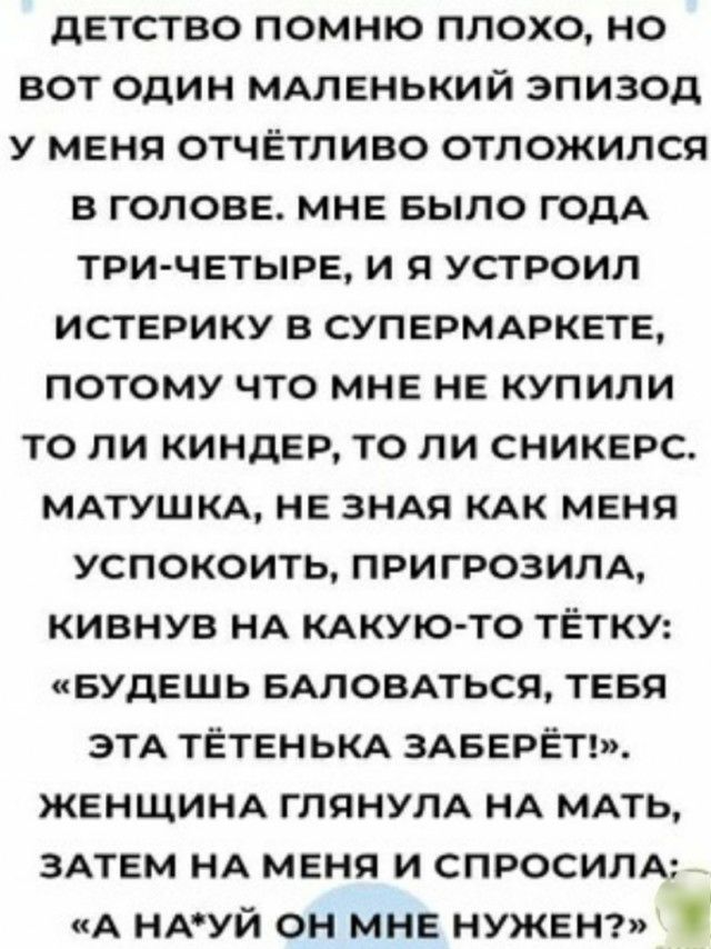 детство помню плохо но вот один МАЛЕНЬКИЙ эпизод у меня отчётливо отпожился в голове МНЕ БЫЛО годА три четыре и я устроил истерику в суперммжвтв потому что мне НЕ купили то ли киндвр то ли сникврс МАТУШКА НЕ 3НАя КАК меня успокоить пригрозила кивнув НА КАКУЮ ТО тЁтку БУДЕШЬ БАПОВАТЬСЯ тввя ЭТА ТЁТЕНЬКА змзерётт ЖЕНЩИНА глянулА НА МАТЬ ЗАТЕМ НА меня и СПРОСИЛА А НАУЙ он МНЕ НУЖЕН