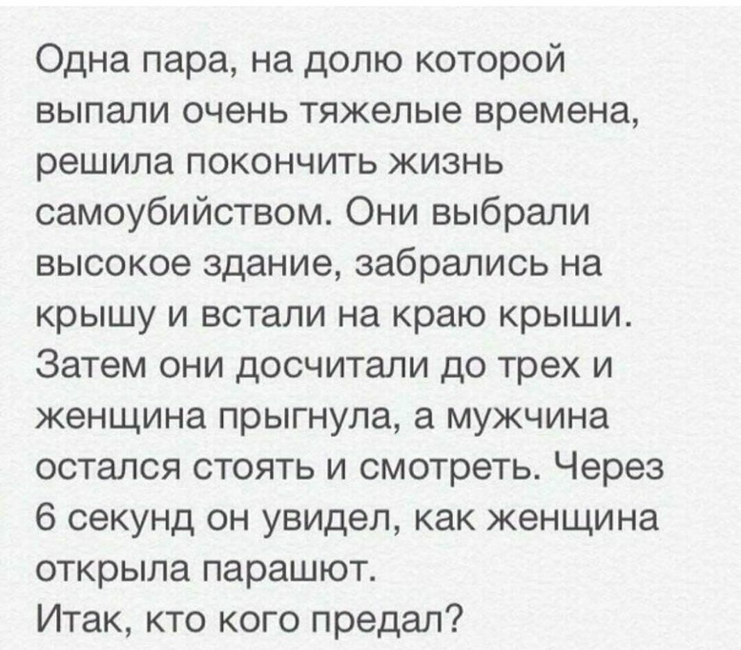 Одна пара на долю которой выпали очень тяжелые времена решила покончить жизнь самоубийством Они выбрали высокое здание забрались на крышу и встали на краю крыши Затем они досчитали до трех и женщина прыгнула а мужчина остался стоять и смотреть Через 6 секунд он увидел как женщина открыла парашют Итак кто кого предал