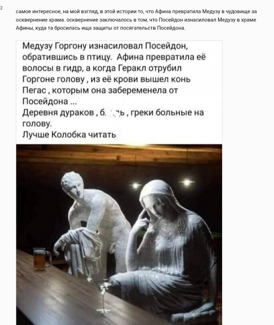 самое интересное на мой взгляд в этой истории то что Афина превратила Медузу в чудовище аа осквернение храма осквернение заключалось в том что лосейдон изнасиловал Медузу в храме Афины куда та бросилась ища защиты от посягательств Посейдона Медузу Горгону изнасиловал Посейдон обратившись в птицу Афина превратила её волосы в гидр а когда Геракл отрубил Горгоне голову из её крови вышел конь Пегас ко