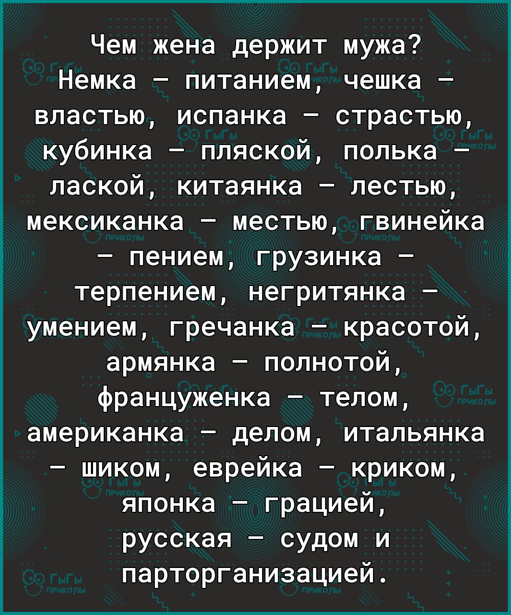 Чем жена держит мужа Немка питанием чешка властью испанка страстью кубинка пляской полька лаской китаянка лестью мексиканка местью гвинейка пением грузинка терпением негритянка умением гречанка красотой армянка полнотой француженка телом американка делом итальянка шиком еврейка криком японка грацией русская судом и парторганизацией