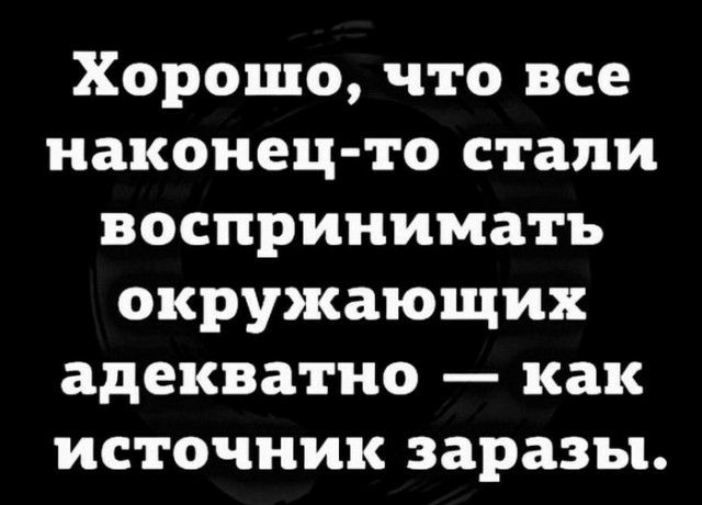 Хорошо что все наконец то стали воспринимать окружающих адекватно как источник заразы