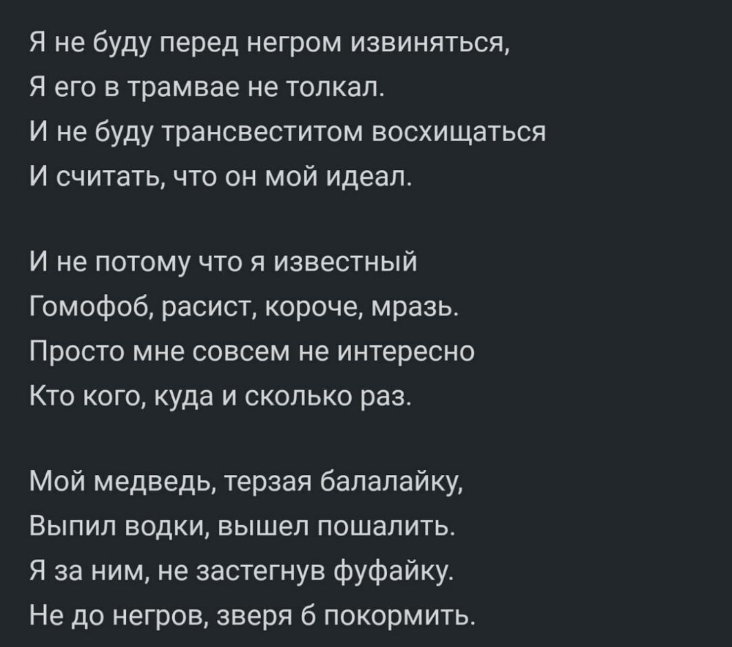 Я не буду перед негром извиняться Я его в трамвае не толкал И не буду трансвеститом восхищаться И считать что он мой идеал И не потому что я известный Гомофоб расист короче мразь Просто мне совсем не интересно Кто кого куда и сколько раз Мой медведь терзая балалайку Выпил водки вышел пошалить Я за ним не застегнув фуфайку Не до негров зверя б покормить