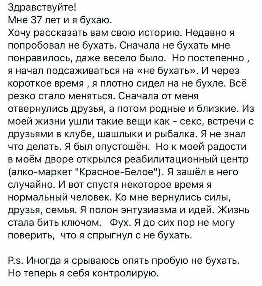 Здравствуйте Мне 37 лет и я бухаю Хочу рассказать вам свою историю Недавно я попробовал не бухать Сначала не бухать мне понравилось даже весело было Но постепенно я начал подсаживаться на не бухать И через короткое время я плотно сидел на не бухле Всё резко стало меняться Сначала от меня отвернулись друзья а потом родные и близкие Из моей жизни ушпи такие вещи как секс встречи с друзьями в клубе ш