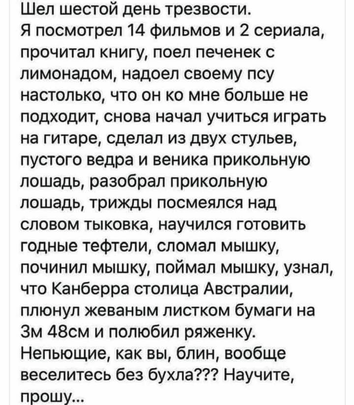 Шел шестой день трезвости Я посмотрел 14 фильмов и 2 сериала прочитал книгу поел печенек с лимонадом надоел своему псу настолько что он ко мне больше не подходит снова начал учиться играть на гитаре сделал из двух стульев пустого ведра и веника прикольную лошадь разобрал прикольную лошадь трижды посмеялся над словом тыковка научился готовить годные тефтели сломал мышку починил мышку поймал мышку у