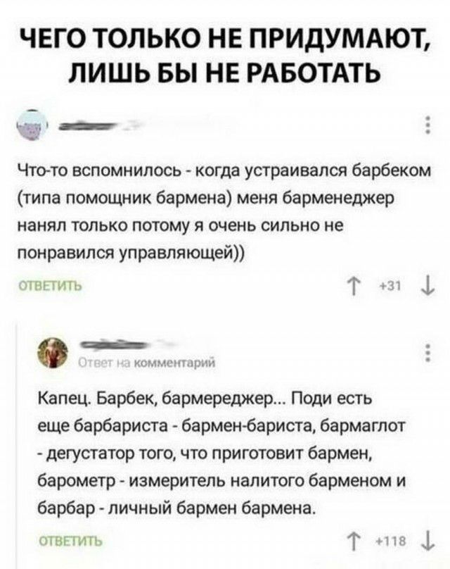 ЧЕГО ТОЛЬКО НЕ ПРИДУМАЮТ ЛИШЬ БЫ НЕ РАБОТАТЬ іти _ Чтото вспомнилось когда устраивался барбеком типа помощник бармена меня барменеджер нанял только потому я очень сильно не понравился управляющей гнпить Т _ __ Капец Барбек бармереджер Поди есть еще барбариста барменбариста бармаглот дегустатор того что приготовит бармен барометр измеритель налитого барменом и барбар личный бармен бармена пТВПИН Т 