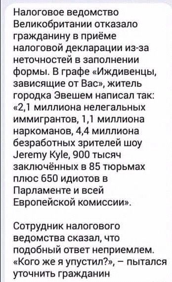 Налоговое ведомство Великобритании отказало гражданину приёме налоговой декларации изза неточностей а заполнении формы В графе Иждиаенцы зависящие от Вас житель городка Эаешем написал так 21 миллиона нелегальных иммигрантов 11 миллиона наркоманов 44 миллиона безработных зрителей шоу егету Куе 900 тысяч заключённых в 85 тюрьмах плюс 650 идиотов в Парламенте и всей Европейской комиссии Сотрудник нал