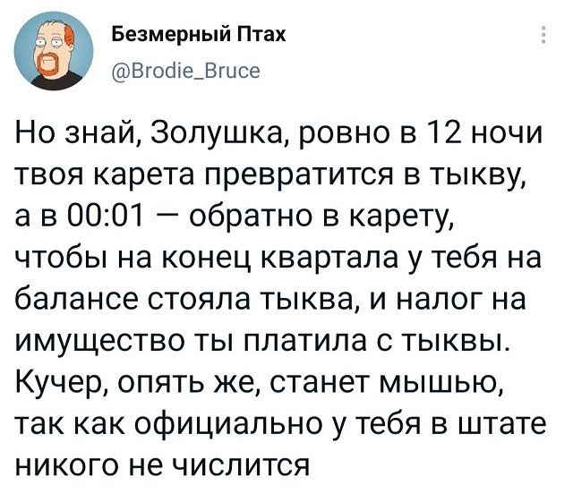 Безмерный Птах Вгосііе_Вгцсе Но знай Золушка ровно в 12 ночи твоя карета превратится в тыкву а в 0001 обратно в карету чтобы на конец квартала у тебя на балансе стояла тыква и налог на имущество ты платила с тыквы Кучер опять же станет мышью так как официально у тебя в штате никого не числится