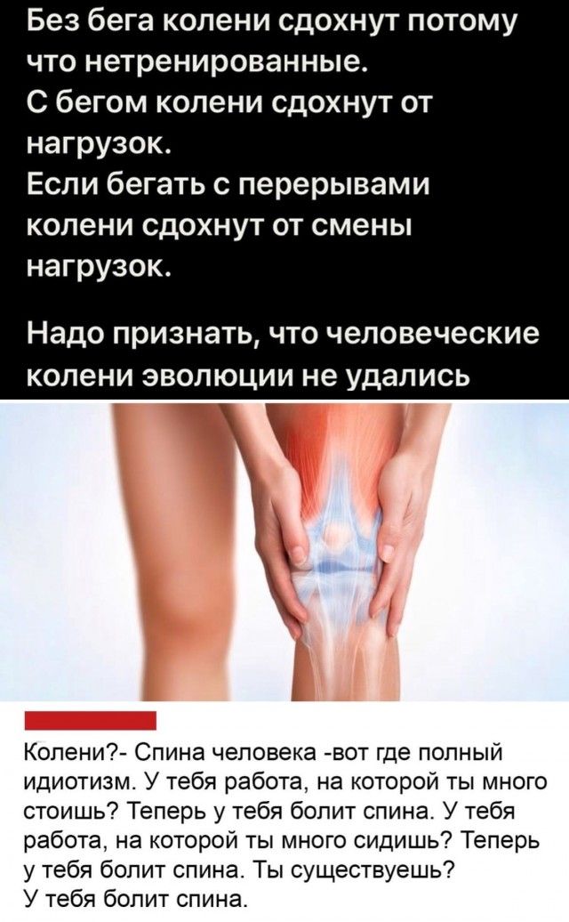 Без бега колени сдохнут потому ЧТО нетренированные С бегом колени сдохнут от нагрузок Если бегать с перерывами колени сдохнут от смены нагрузок Надо признать что человеческие копени эволюции не удались Копени Спина человека вот где попный идиотизм У тебя работа на которой ты много стоишь Теперь у тебя бопит спина У тебя работа на которой ты много сидишь Теперь у тебя болит спина Ты существуешь У т