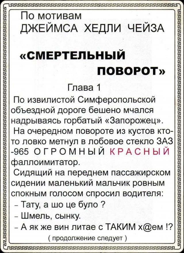 По мотивам ДЖЕИМСА ХЕДЛИ ЧЕИЗА СМЕРТЕЛЬНЫЙ ПОВОРОТ Глава 1 По извилистой Симферопольской объездной дороге бешено мчался надрываясь горбатый Запорожец На очередном повороте из кустов кто то ловко метнул в лобовое стекло ЗАЗ 965 ОГРОМНЫЙ КРАСНЫЙ фаллоимитатор Сидящий на переднем пассажирском сидении маленький мальчик ровным спокным голосом спросил водителя Тату а що це було Шмель сынку А як же вин л