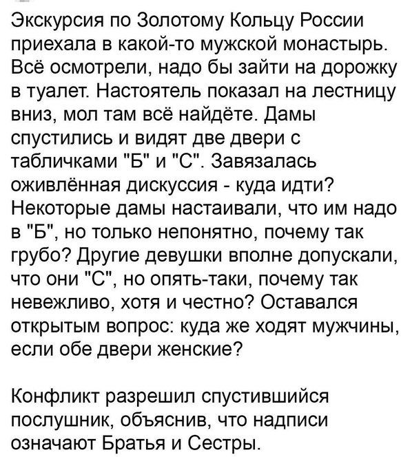Экскурсия по Золотому Кольцу России приехала в какой то мужской монастырь Всё осмотрели надо бы зайти на дорожку в туалет Настоятель показал на лестницу вниз мол там всё найдёте Дамы спустились и видят две двери с табличками Б и С Завязапась оживленная дискуссия куда идти Некоторые дамы настаивали что им надо в Б но только непонятно почему так грубо Другие девушки вполне допускали что они 0 но опя
