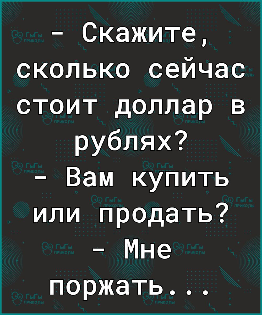 Скажите сколько сейчас стоит доллар в рублях Вам купить или продать Мне поржать