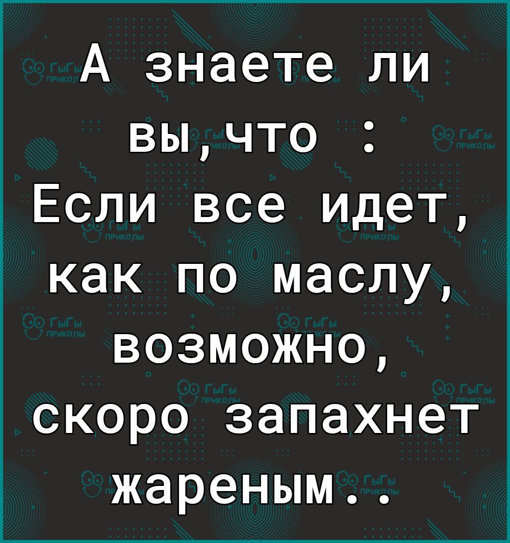 А знаете ли вычто Если все идет как по маслу возможно скоро запахнет жареным