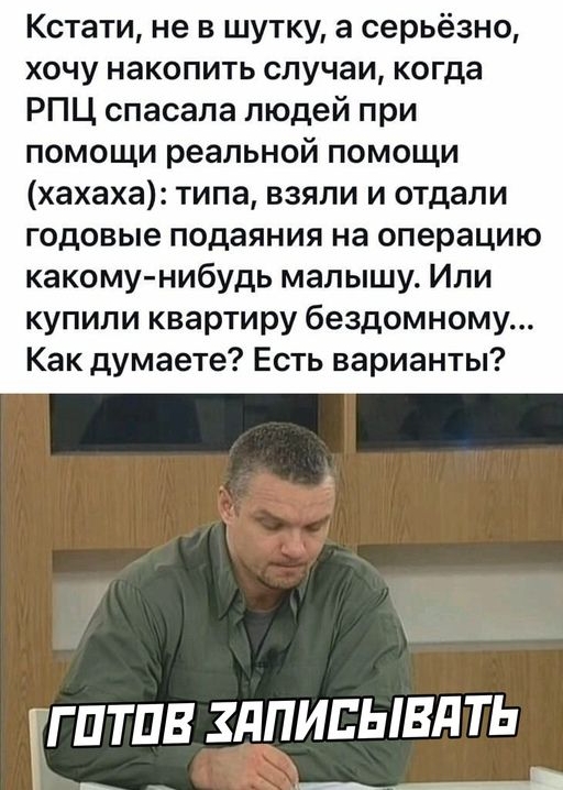 Кстати не в шутку а серьёзно хочу накопить случаи когда РПЦ спасала людей при помощи реальной помощи хахаха типа взяли и отдали годовые подаяния на операцию какомунибудь малышу Или купили квартиру бездомному Как думаете Есть варианты гГПТПВ ЗдПИЕЫВдТЬ ___