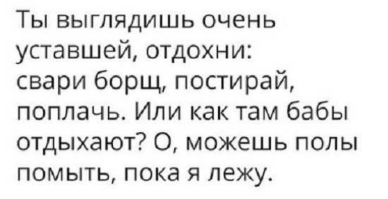 Ты выглядишь очень уставшей отдохни свари борщ постирай поплачь Или как там бабы отдыхают О можешь полы помыть пока я лежу