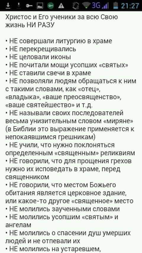 а ристос и его ученики за всю свою изнь ни разу  х не совершали литургию в храме не перекрещивались не целовали иконы не почитали мощи усопших «святых» не ставили свечи в храме не позволяли людям обращаться к ним такими словами, как «отец», владыка», «ваше преосвященство», ваше святейшество» и т.д.  Не называли своих последователей весьма унизительным словом «миряне» в библии это выражение применяется к непокаявшимся грешникам  не учили, что нужно поклоняться определенным «священным» реликвиям  не говорили, что для прощения грехов нужно их исповедать в храме, перед священником  не говорили, что местом божьего обитания является церковное здание, или какоето другое «священное» место  не молились заученными словами не молились усопшим «святым» и ангелам не молились о спасении душ умерших людей и не отпевали их  не молились на устаревшем, лао