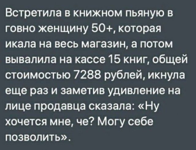 Встретила в книжном пьяную в говно женщину 50 которая икала на весь магазин а потом вывалила на кассе 15 книг общей стоимостью 7288 рублей икнула еще раз и заметив удивление на лице продавца сказала Ну хочется мне че Могу себе позволить