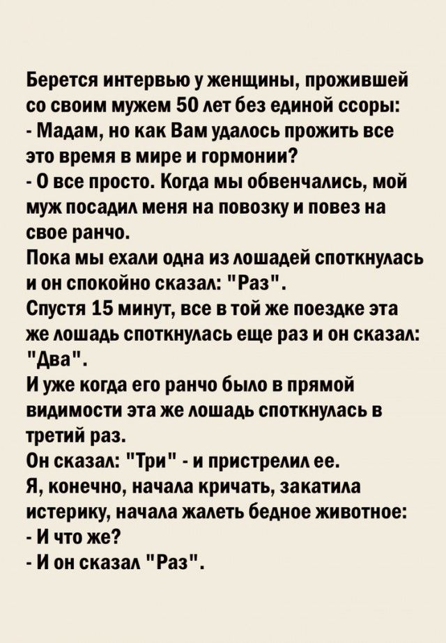 Берется интервью у женщины прожившей со своим мужем 50 лет без единой ссоры Мадам но как Вам удалось прожить все это время в мире и гормонии 0 все просто Когда мы обвенчались мой муж посадил меня на повозку и повез на свое ранчо Пока мы ехали одна из лошадей споткнулась и он спокойно сказал Раз Спустя 15 минут все в той же поездке эта же лошадь споткнулась еще раз и он сказал Ава И уже когда его р