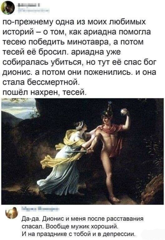 а по прежнему одна из моих любимых историй о том как ариадна помогла тесею победить минотавра а потом тесей её бросил ариадна уже собиралась убиться но тут её спас бог дионис а потом они поженились и она стала бессмертной пошёл нахрен тесеи Да да дионис и меня после расставания спасал Вообще мужик хороший И на празднике тобой и в депрессии