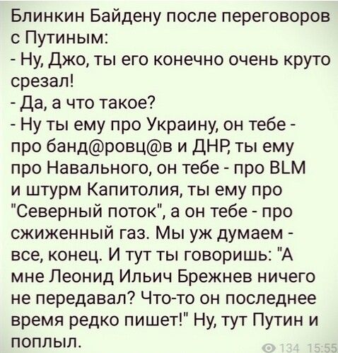 Блинкин Байдену после переговоров с Путиным Ну Джо ты его конечно очень круто срезал Да а что такое Ну ты ему про Украину он тебе про бандровцв и ДНР ты ему про Навального он тебе про В_М и штурм Капитолия ты ему про Северный поток а он тебе про сжиженный газ Мы уж думаем все конец И тут ты говоришь А мне Леонид Ильич Брежнев ничего не передавал Что то он последнее время редко пишет Ну тут Путин и