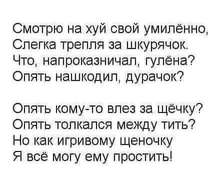 Смотрю на хуй свой умипённо Слегка треппя за шкурячок Что напроказничап гупёна Опять нашкодип дУРачок Опять кому то впез за щёчку Опять топкалоя между тить Но как игривому щеночку Я всё могу ему простить