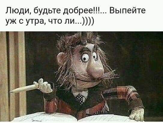 Люди будьте добрее Выпейте уж с утра что ли
