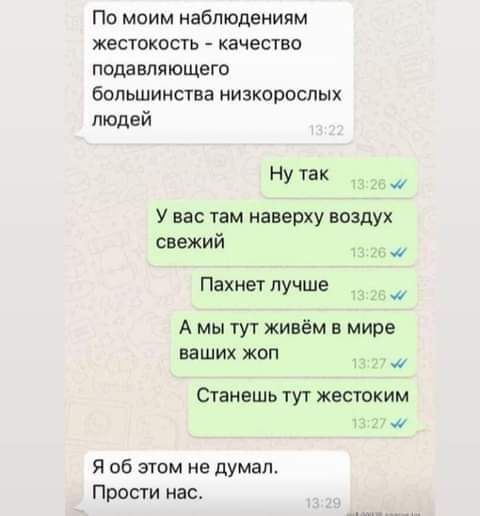 По моим наблюдениям жестокость  качество подавляющего большинства низкорослых людей ну так з у вас там наверху воздух свежий ва р пахнет лучше , а мы тут живём в мире ваших жоп о станешь тут жестоким 13:27 4' я об этом не думал. Прости нас.