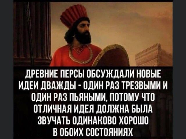 ДРЕВНИЕ ПЕРСЫ ОБОУЖДАЛИ НОВЫЕ ИДЕИ ДВАЖДЫ ОДИН РАЗ ТРЕЗВЫМИ И ОДИН РАЗ ПЬЯНЫМИ ПОТОМУ ЧТО ОТЛИЧНАЯ ИДЕЯ ДОЛЖНА БЫЛА ЗВУЧАТЬ ОДИНАКОВО ХОРОШО В ОБОИХ ООСТОЯНИЯХ